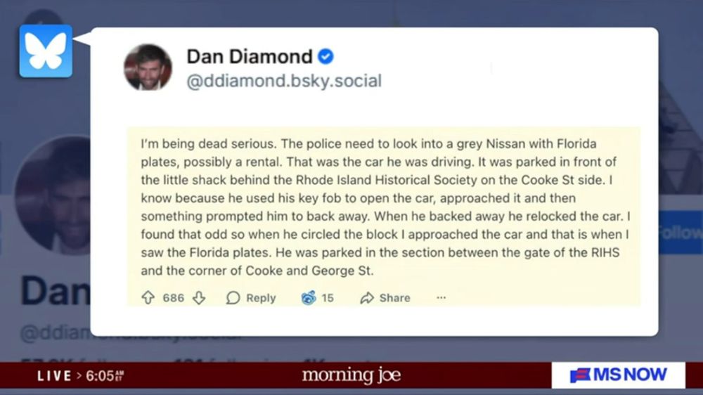 On Morning Joe:

Dan Diamond
@ddiamond.bsky.social|
I'm being dead serious. The police need to look into a grey Nissan with Florida plates, possibly a rental. That was the car he was driving. It was parked in front of the little shack behind the Rhode Island Historical Society on the Cooke St side. I| know because he used his key fob to open the car, approached it and then something prompted him to back away. When he backed away he relocked the car. I| found that odd so when he circled the block I approached the car and that is when I saw the Florida plates. He was parked in the section between the gate of the RIHS and the corner of Cooke and George St.
