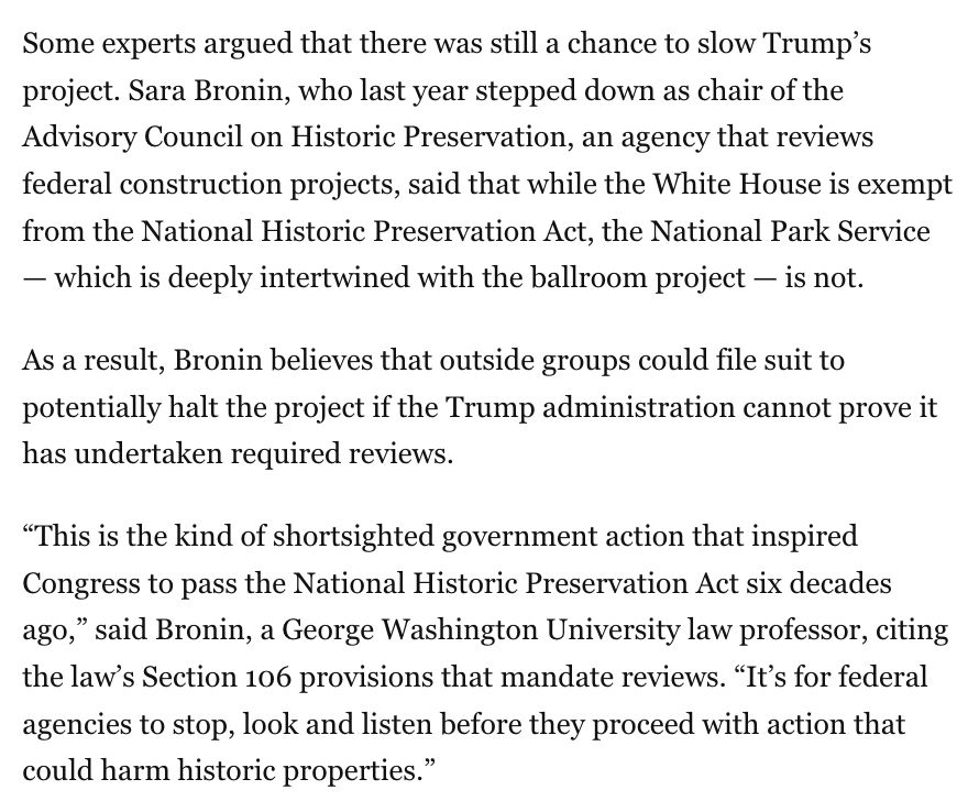 Some experts argued that there was still a chance to slow Trump’s project. Sara Bronin, who last year stepped down as chair of the Advisory Council on Historic Preservation, an agency that reviews federal construction projects, said that while the White House is exempt from the National Historic Preservation Act, the National Park Service — which is deeply intertwined with the ballroom project — is not.

As a result, Bronin believes that outside groups could file suit to potentially halt the project if the Trump administration cannot prove it has undertaken required reviews.

“This is the kind of shortsighted government action that inspired Congress to pass the National Historic Preservation Act six decades ago,” said Bronin, a George Washington University law professor, citing the law’s Section 106 provisions that mandate reviews. “It’s for federal agencies to stop, look and listen before they proceed with action that could harm historic properties.”
