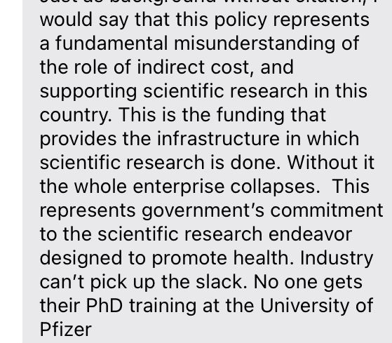 I would say that this policy represents a fundamental misunderstanding of the role of indirect cost, and supporting scientific research in this country. This is the funding that provides the infrastructure in which scientific research is done. Without it the whole enterprise collapses.  This represents government’s commitment to the scientific research endeavor designed to promote health. Industry can’t pick up the slack. No one gets their PhD training at the University of Pfizer 