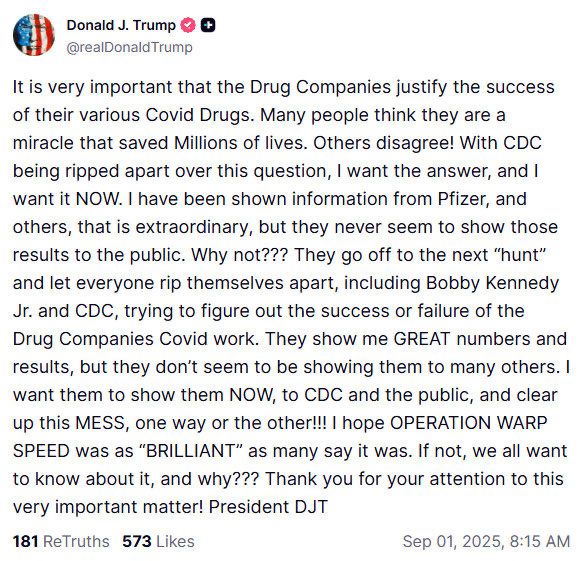 Donald J. Trump 0 € @realDonald Trump It is very important that the Drug Companies justify the success of their various Covid Drugs. Many people think they are a miracle that saved Millions of lives. Others disagree! With CDC being ripped apart over this question, I want the answer, and I want it NOW. I have been shown information from Pfizer, and others, that is extraordinary, but they never seem to show those results to the public. Why not??? They go off to the next 