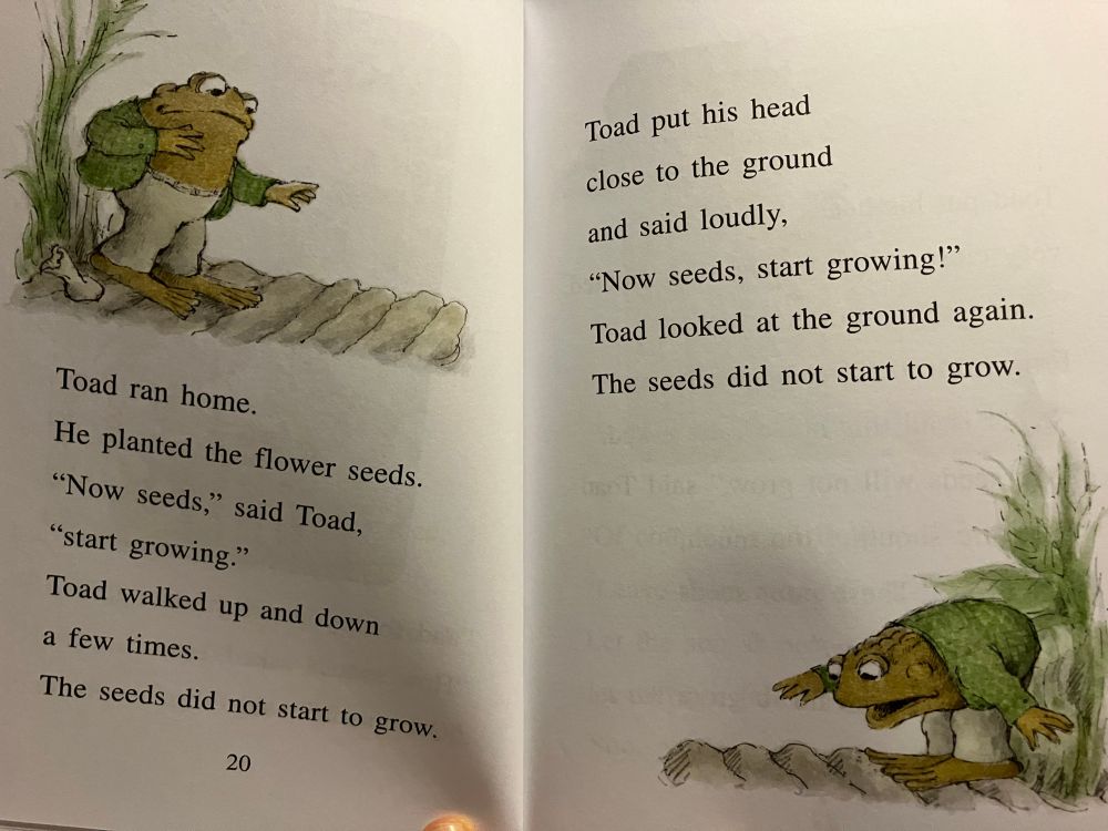 Toad ran home.
He planted the flower seeds.
"Now seeds," said Toad,
"start growing."
Toad walked up and down a few times.
The seeds did not start to grow.
20
Toad put his head close to the ground and said loudly,
"Now seeds, start growing!"
Toad looked at the ground again.
The seeds did not start to grow.