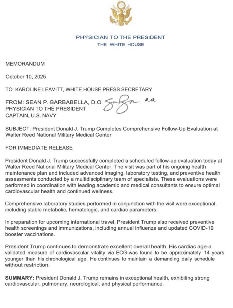 PHYSICIAN TO THE PRESIDENT
THE WHITE HOUSE
MEMORANDUM
October 10, 2025
TO: KAROLINE LEAVITT, WHITE HOUSE PRESS SECRETARY
PROSIC TO ME PREE, D.O. J
PHYSICIAN TO THE PRESIDENT
affa 0.o.
CAPTAIN, U.S. NAVY
SUBJECT: President Donald J. Trump Completes Comprehensive Follow-Up Evaluation at
Walter Reed National Military Medical Center
FOR IMMEDIATE RELEASE
President Donald J. Trump successfully completed a scheduled follow-up evaluation today at Walter Reed National Military Medical Center. The visit was part of his ongoing health maintenance plan and included advanced imaging, laboratory testing, and preventive health assessments conducted by a multidisciplinary team of specialists. These evaluations were performed in coordination with leading academic and medical consultants to ensure optimal cardiovascular health and continued wellness.
Comprehensive laboratory studies performed in conjunction with the visit were exceptional, including stable metabolic, hematologic, and cardiac parameters.
In preparation for upcoming international travel, President Trump also received preventive health screenings and immunizations, including annual influenza and updated COVID-19 booster vaccinations.
President Trump continues to demonstrate excellent overall health. His cardiac age-a validated measure of cardiovascular vitality via ECG-was found to be approximately 14 years younger than his chronological age. He continues to maintain a demanding daily schedule without restriction.
SUMMARY: President Donald J. Trump remains in exceptional health, exhibiting strong cardiovascular, pulmonary, neurological, and physical performance.