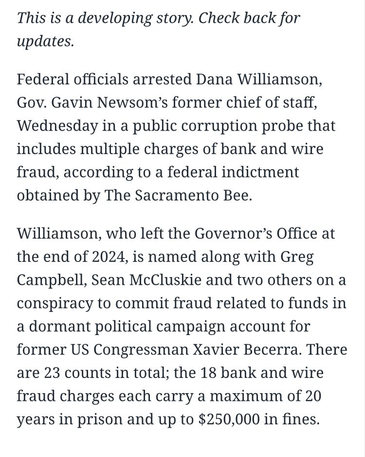 This is a developing story. Check back for updates.
Federal officials arrested Dana Williamson, Gov. Gavin Newsom's former chief of staff, Wednesday in a public corruption probe that includes multiple charges of bank and wire fraud, according to a federal indictment obtained by The Sacramento Bee.
Williamson, who left the Governor's Office at the end of 2024, is named along with Greg Campbell, Sean McCluskie and two others on a conspiracy to commit fraud related to funds in a dormant political campaign account for former US Congressman Xavier Becerra. There are 23 counts in total; the 18 bank and wire fraud charges each carry a maximum of 20 years in prison and up to $250,000 in fines.