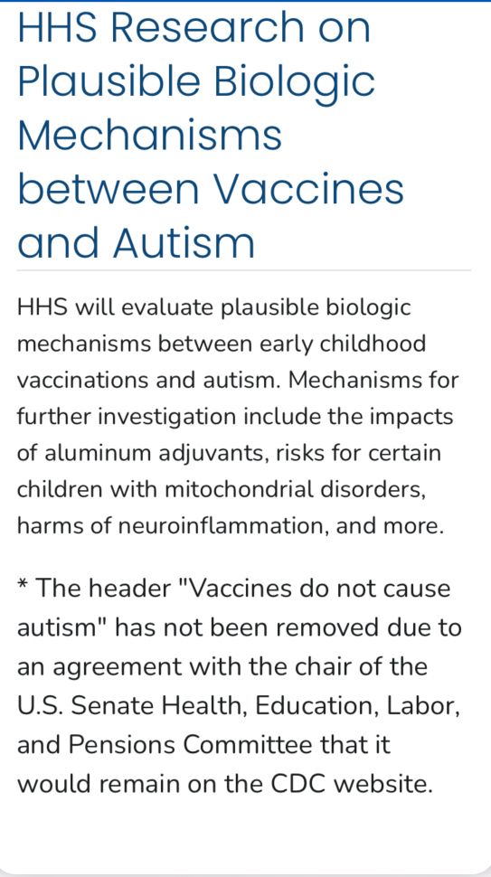 HHS Research on Plausible Biologic
Mechanisms between Vaccines and Autism
HHS will evaluate plausible biologic mechanisms between early childhood vaccinations and autism. Mechanisms for further investigation include the impacts of aluminum adjuvants, risks for certain children with mitochondrial disorders, harms of neuroinflammation, and more.
* The header "Vaccines do not cause autism" has not been removed due to an agreement with the chair of the
U.S. Senate Health, Education, Labor, and Pensions Committee that it would remain on the CDC website.