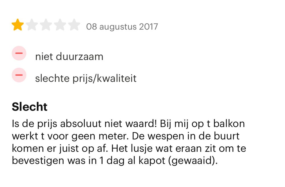 1-sterrenreview met de kop “Slecht”:

Is de prijs absoluut niet waard! Bij mij op t balkon werkt t voor geen meter. De wespen in de buurt komen er juist op af. Het lusje wat eraan zit om te bevestigen was in 1 dag al kapot (gewaaid).