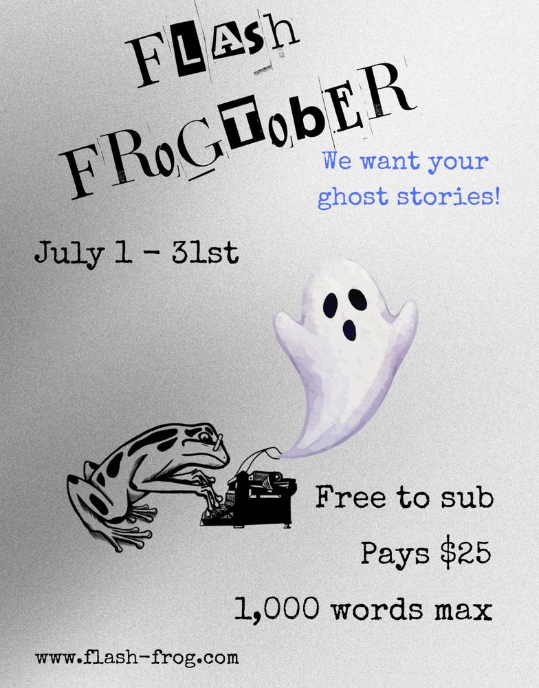 Flyer advertising “Flash Frogtober”. In the middle is a frog typing on a typewriter with a ghost coming out of it. The text around reads “We want your ghost stories” “July 1-31st” “Free to Sub” “Pays $25” “1000 words max”
“www.flash-frog.com”