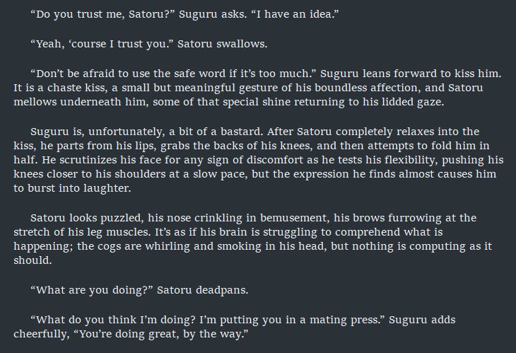 “Do you trust me, Satoru?” Suguru asks. “I have an idea.”

“Yeah, ‘course I trust you.” Satoru swallows. 

“Don’t be afraid to use the safe word if it’s too much.” Suguru leans forward to kiss him. It is a chaste kiss, a small but meaningful gesture of his boundless affection, and Satoru mellows underneath him, some of that special shine returning to his lidded gaze.

Suguru is, unfortunately, a bit of a bastard. After Satoru completely relaxes into the kiss, he parts from his lips, grabs the backs of his knees, and then attempts to fold him in half. He scrutinizes his face for any sign of discomfort as he tests his flexibility, pushing his knees closer to his shoulders at a slow pace, but the expression he finds almost causes him to burst into laughter. 

Satoru looks puzzled, his nose crinkling in bemusement, his brows furrowing at the stretch of his leg muscles. It’s as if his brain is struggling to comprehend what is happening; the cogs are whirling and smoking in his head, but nothing is computing as it should.

“What are you doing?” Satoru deadpans.

“What do you think I’m doing? I’m putting you in a mating press.” Suguru adds cheerfully, “You’re doing great, by the way.”