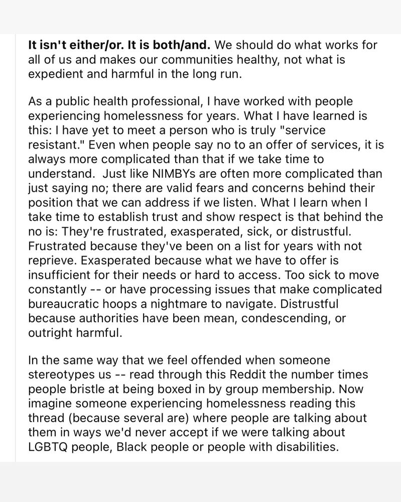 It isn't either/or. It is both/and. We should do what works for all of us and makes our communities healthy, not what is expedient and harmful in the long run.

As a public health professional, I have worked with people experiencing homelessness for years. What I have learned is this: I have yet to meet a person who is truly "service resistant." Even when people say no to an offer of services, it is always more complicated than that if we take time to understand. Just like NIMBYs are often more complicated than just saying no; there are valid fears and concerns behind their position that we can address if we listen. What I learn when I take time to establish trust and show respect is that behind the no is: They're frustrated, exasperated, sick, or distrustful. Frustrated because they've been on a list for years with not reprieve. Exasperated because what we have to offer is insufficient for their needs or hard to access. Too sick to move constantly -- or have processing issues that mak