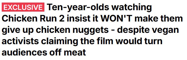 EXCLUSIVE news article from the Daily Mail UK: Ten-year-olds watching Chicken Run 2 insist it WON'T make them give up chicken nuggets - despite vegan activists claiming the film would turn audiences off meat