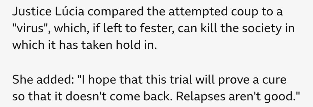 Paragraphs from the BBC article on Bolsonaro's conviction quoting one of the justices on the case. It reads: 
Justice Lucia compared the attempted coup to a "virus", which, if left to fester, can kill the society in which it has taken hold in. 

She added: "I hope that this trial will prove a cure so that it doesn't come back. Relapses aren't good".