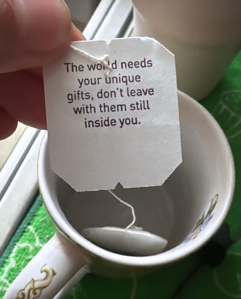  Some tea bags have an attached piece of string with a paper label at the top that assists in removing the bag, this label states “The world needs your unique gifts, don’t leave with them still inside you.”
