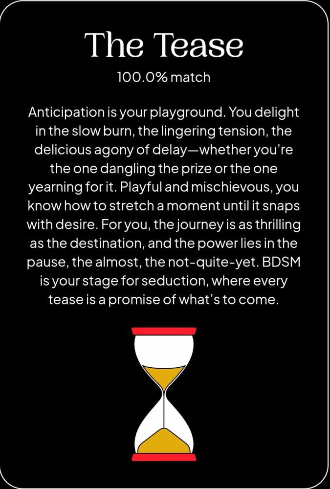 The Tease, 100% Match
Anticipation is your playground. You delight in the slow burn, the lingering tension, the delicious agony of delay, whether you're the one dangling the prize or yearning for it. Playful and mischievous, you know how to stretch a moment til it snaps with desire. For you, the journey is as thrilling as the destination, and the power lies in the pause, the almost, the not quite yet. BDSM is your stage for seduction, where every tease is a promise of what's to come.