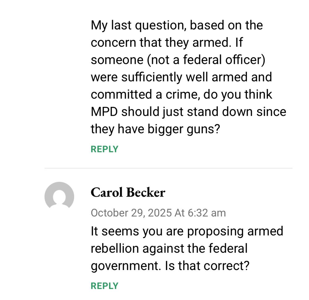 My last question, based on the concern that they armed. If someone (not a federal officer) were sufficiently well armed and committed a crime, do you think MPD should just stand down since they have bigger guns?
REPLY
Carol Becker
October 29, 2025 At 6:32 am
It seems you are proposing armed rebellion against the federal government. Is that correct?