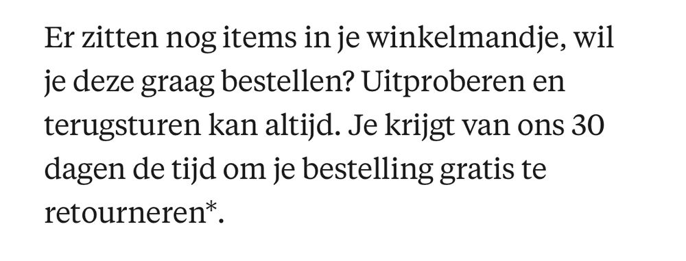 Er zitten nog items in je winkelmandje, wil je deze graag bestellen? Uitproberen en terugsturen kan altijd. Je krijgt van ons 30 dagen de tijd om je bestelling gratis te retourneren*.
