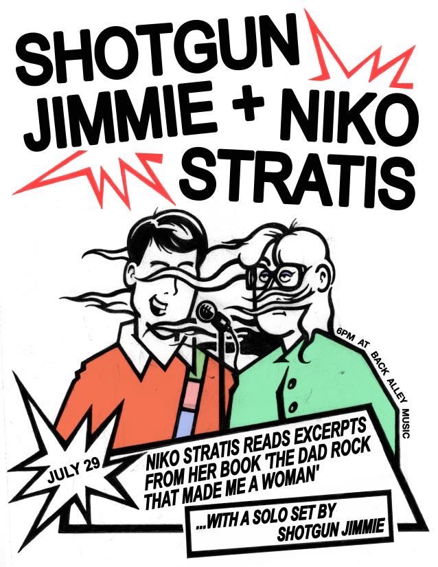 SHOTGUN JIMMIE + NIKO STRATIS
JULY 29
6PM AT
BACK ALLEY
MUSIC
NIKO STRATIS READS EXCERPTS FROM HER BOOK THE DAD ROCK THAT MADE ME A WOMAN'
.... WITH A SOLO SET BY
SHOTGUN JIMMIE
