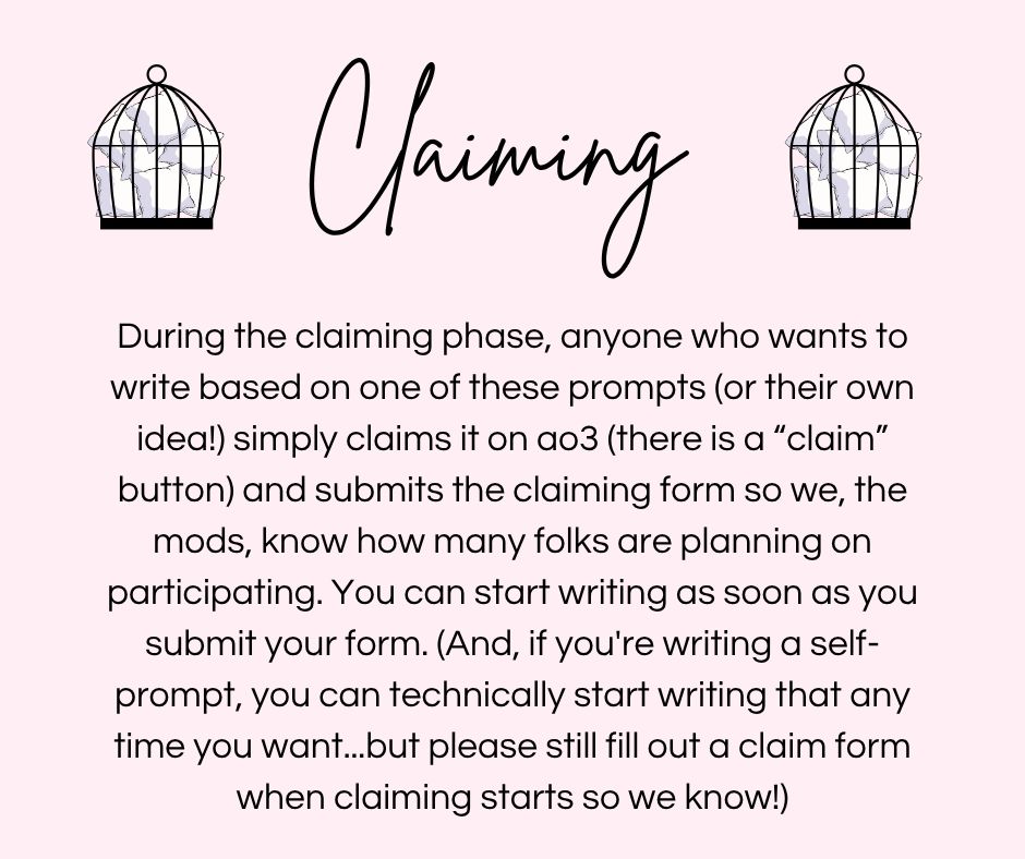 Claiming
During the claiming phase, anyone who wants to
write based on one of these prompts (or their own
idea!) simply claims it on ao3 (there is a "claim"
button) and submits the claiming form so we, the
mods, know how many folks are planning on
participating. You can start writing as soon as you
submit your form. (And, if you're writing a self-
prompt, you can technically start writing that any
time you want..but please still fill out a claim form
when claiming starts so we know!)