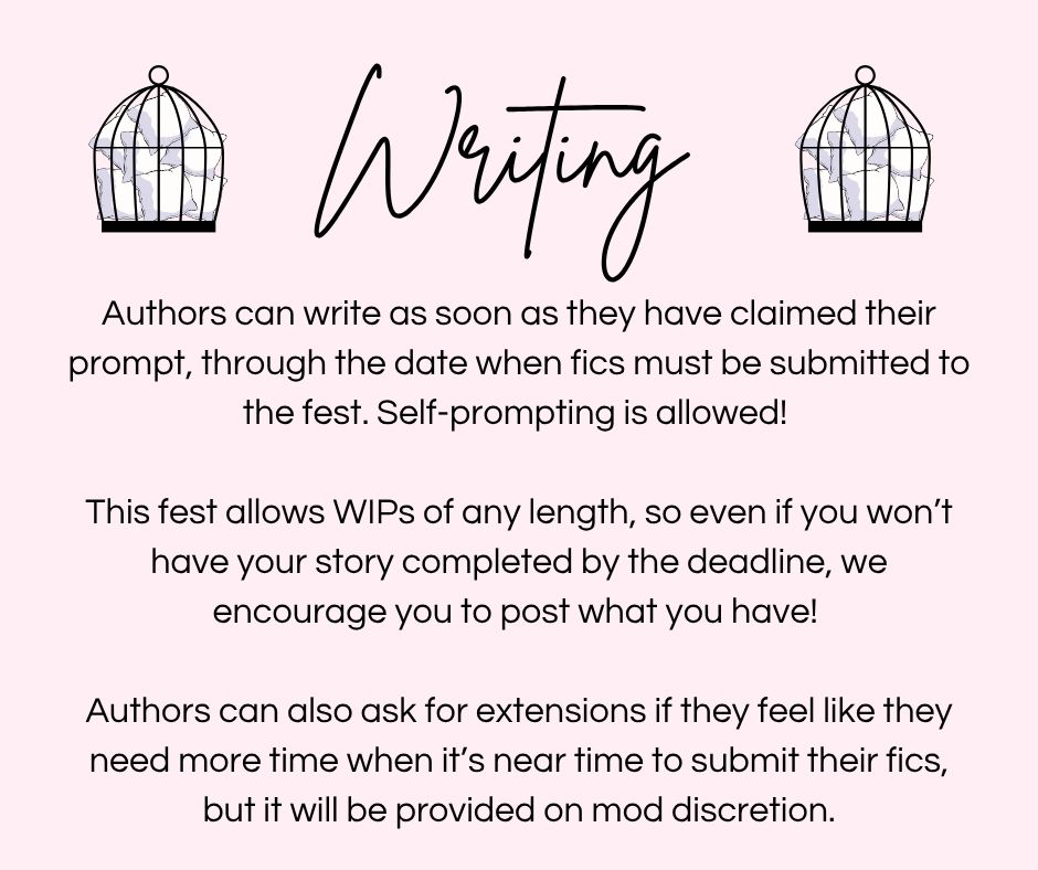 Writing
Authors can write as soon as they have claimed their
prompt, through the date when fics must be submitted to
the fest. Self-prompting is allowed!


This fest allows WIPs of any length, so even if you won't
have your story completed by the deadline, we
encourage you to post what you have!


Authors can also ask for extensions if they feel like they
need more time when it's near time to submit their fics,
but it will be provided on mod discretion.