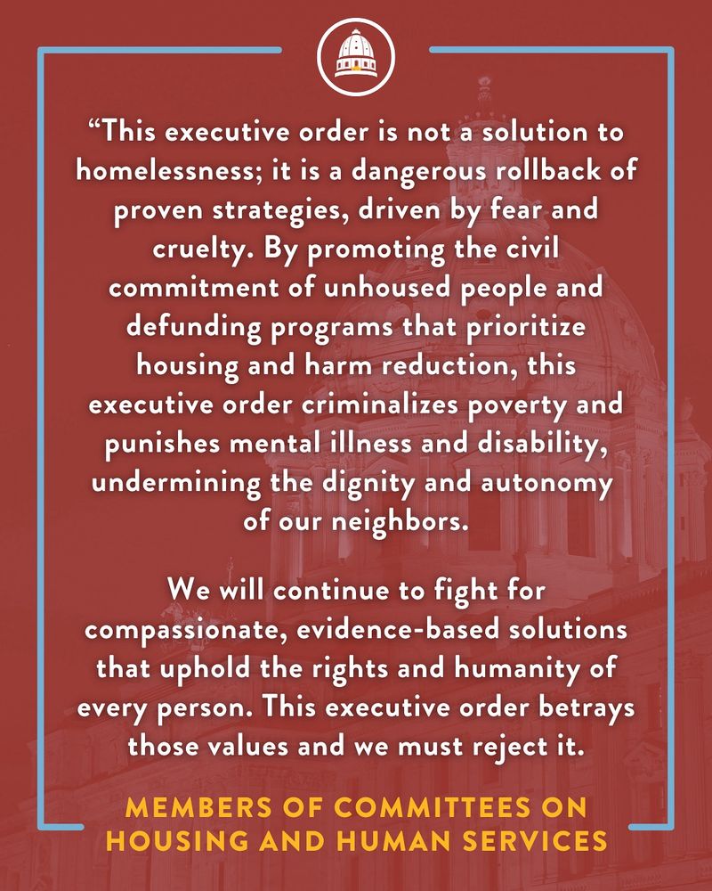 White text with a red background. “This executive order is not a solution to homelessness; it is a dangerous rollback of proven strategies, driven by fear and cruelty. By promoting the civil commitment of unhoused people and defunding programs that prioritize housing and harm reduction, this executive order criminalizes poverty and punishes mental illness and disability, undermining the dignity and autonomy of our neighbors. We will continue to fight for compassionate, evidence-based solutions that uphold the rights and humanity of every person. This executive order betrays those values and we must reject it. Members of committee on housing and human services. 