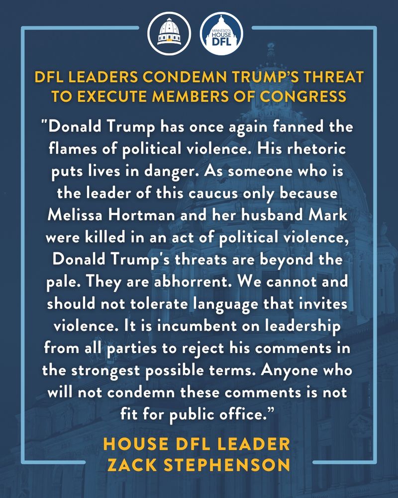 "Donald Trump has once again fanned the flames of political violence. His rhetoric puts lives in danger. As someone who is the leader of this caucus only because Melissa Hortman and her husband Mark were killed in an act of political violence, Donald Trump's threats are beyond the pale. They are abhorrent. We cannot and should not tolerate language that invites violence. It is incumbent on leadership from all parties to reject his comments in the strongest possible terms. Anyone who will not condemn these comments is not fit for public office.” - House DFL Leader Zack Stephenson