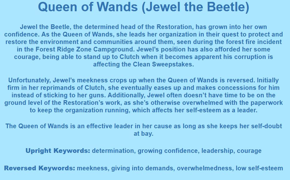 Queen of Wands (Jewel the Beetle)

Jewel the Beetle, the determined head of the Restoration, has grown into her own confidence. As the Queen of Wands, she leads her organization in their quest to protect and restore the environment and communities around them, seen during the forest fire incident in the Forest Ridge Zone Campground. Jewel’s position has also afforded her some courage, being able to stand up to Clutch when it becomes apparent his corruption is affecting the Clean Sweepstakes.

Unfortunately, Jewel’s meekness crops up when the Queen of Wands is reversed. Initially firm in her reprimands of Clutch, she eventually eases up and makes concessions for him instead of sticking to her guns. Additionally, Jewel often doesn’t have time to be on the ground level of the Restoration’s work, as she’s otherwise overwhelmed with the paperwork to keep the organization running, which affects her self-esteem as a leader.

The Queen of Wands is an effective leader in her cause as long as she keeps her self-doubt at bay.

Upright Keywords: determination, growing confidence, leadership, courage
Reversed Keywords: meekness, giving into demands, overwhelmedness, low self-esteem