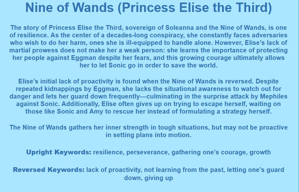 Nine of Wands (Princess Elise the Third)

The story of Princess Elise the Third, sovereign of Soleanna and the Nine of Wands, is one of resilience. As the center of a decades-long conspiracy, she constantly faces adversaries who wish to do her harm, ones she is ill-equipped to handle alone. However, Elise’s lack of martial prowess does not make her a weak person: she learns the importance of protecting her people against Eggman despite her fears, and this growing courage ultimately allows her to let Sonic go in order to save the world.

Elise’s initial lack of proactivity is found when the Nine of Wands is reversed. Despite repeated kidnappings by Eggman, she lacks the situational awareness to watch out for danger and lets her guard down frequently—culminating in the surprise attack by Mephiles against Sonic. Additionally, Elise often gives up on trying to escape herself, waiting on those like Sonic and Amy to rescue her instead of formulating a strategy herself.

The Nine of Wands gathers her inner strength in tough situations, but may not be proactive in setting plans into motion.

Upright Keywords: resilience, perseverance, gathering one's courage, growth
Reversed Keywords: lack of proactivity, not learning from the past, letting one's guard down, giving up