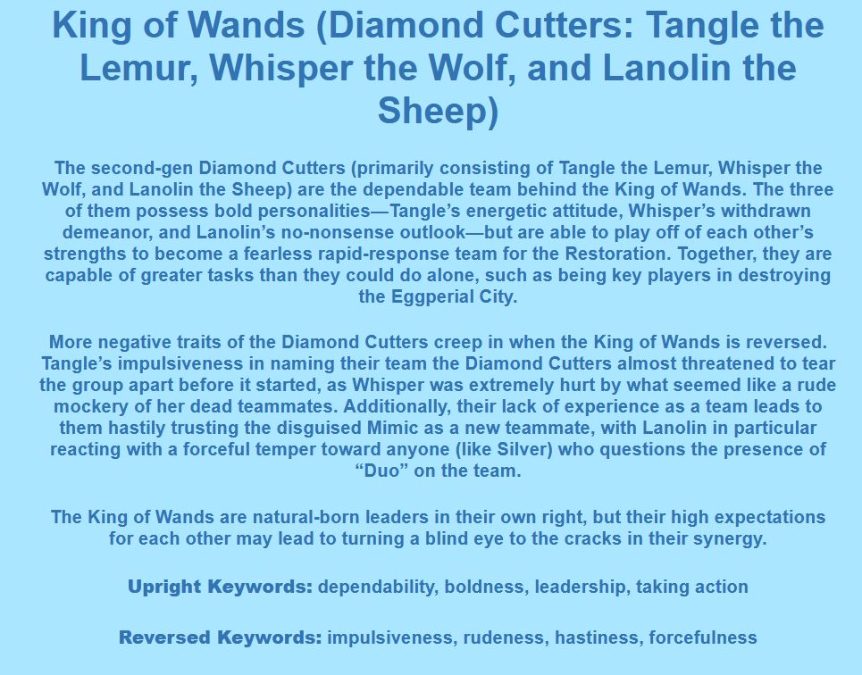 King of Wands (Diamond Cutters: Tangle the Lemur, Whisper the Wolf, and Lanolin the Sheep)

The second-gen Diamond Cutters (primarily consisting of Tangle the Lemur, Whisper the Wolf, and Lanolin the Sheep) are the dependable team behind the King of Wands. The three of them possess bold personalities—Tangle’s energetic attitude, Whisper’s withdrawn demeanor, and Lanolin’s no-nonsense outlook—but are able to play off of each other’s strengths to become a fearless rapid-response team for the Restoration. Together, they are capable of greater tasks than they could do alone, such as being key players in destroying the Eggperial City.

More negative traits of the Diamond Cutters creep in when the King of Wands is reversed. Tangle’s impulsiveness in naming their team the Diamond Cutters almost threatened to tear the group apart before it started, as Whisper was extremely hurt by what seemed like a rude mockery of her dead teammates. Additionally, their lack of experience as a team leads to them hastily trusting the disguised Mimic as a new teammate, with Lanolin in particular reacting with a forceful temper toward anyone (like Silver) who questions the presence of “Duo” on the team.

The King of Wands are natural-born leaders in their own right, but their high expectations for each other may lead to turning a blind eye to the cracks in their synergy.

Upright Keywords: dependability, boldness, leadership, taking action
Reversed Keywords: impulsiveness, rudeness, hastiness, forcefulness