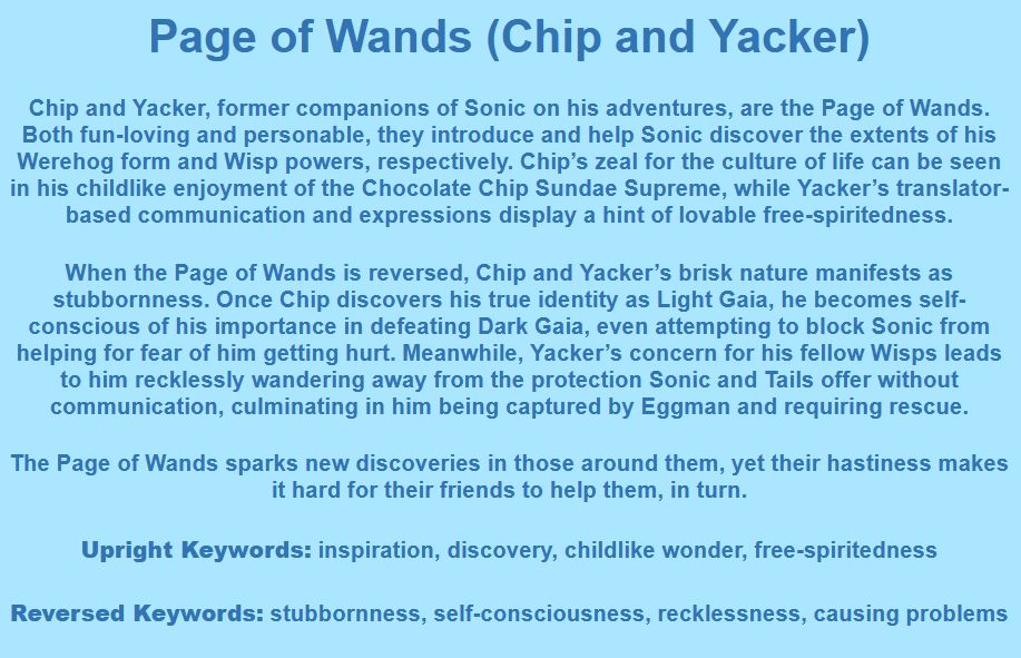 Page of Wands (Chip and Yacker)

Chip and Yacker, former companions of Sonic on his adventures, are the Page of Wands. Both fun-loving and personable, they introduce and help Sonic discover the extents of his Werehog form and Wisp powers, respectively. Chip’s zeal for the culture of life can be seen in his childlike enjoyment of the Chocolate Chip Sundae Supreme, while Yacker’s translator-based communication and expressions display a hint of lovable free-spiritedness.

When the Page of Wands is reversed, Chip and Yacker’s brisk nature manifests as stubbornness. Once Chip discovers his true identity as Light Gaia, he becomes self-conscious of his importance in defeating Dark Gaia, even attempting to block Sonic from helping for fear of him getting hurt. Meanwhile, Yacker’s concern for his fellow Wisps leads to him recklessly wandering away from the protection Sonic and Tails offer without communication, culminating in him being captured by Eggman and requiring rescue.

The Page of Wands sparks new discoveries in those around them, yet their hastiness makes it hard for their friends to help them, in turn.

Upright Keywords: inspiration, discovery, childlike wonder, free-spiritedness
Reversed Keywords: stubbornness, self-consciousness, recklessness, causing problems