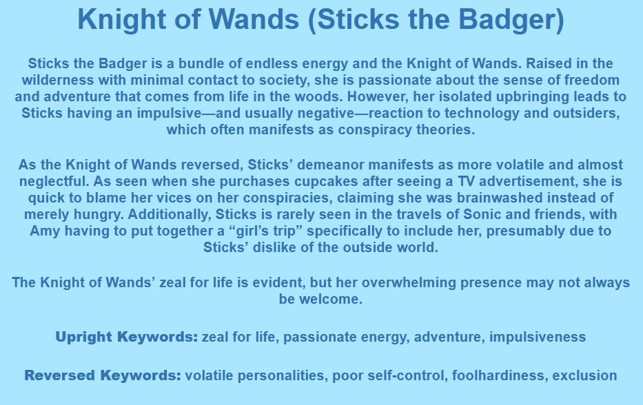 Knight of Wands (Sticks the Badger)

Sticks the Badger is a bundle of endless energy and the Knight of Wands. Raised in the wilderness with minimal contact to society, she is passionate about the sense of freedom and adventure that comes from life in the woods. However, her isolated upbringing leads to Sticks having an impulsive—and usually negative—reaction to technology and outsiders, which often manifests as conspiracy theories.

As the Knight of Wands reversed, Sticks’ demeanor manifests as more volatile and almost neglectful. As seen when she purchases cupcakes after seeing a TV advertisement, she is quick to blame her vices on her conspiracies, claiming she was brainwashed instead of merely hungry. Additionally, Sticks is rarely seen in the travels of Sonic and friends, with Amy having to put together a “girl’s trip” specifically to include her, presumably due to Sticks’ dislike of the outside world.

The Knight of Wands’ zeal for life is evident, but her overwhelming presence may not always be welcome.

Upright Keywords: zeal for life, passionate energy, adventure, impulsiveness
Reversed Keywords: volatile personalities, poor self-control, foolhardiness, exclusion