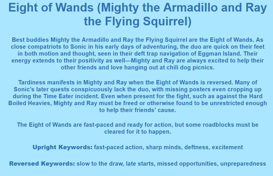 Eight of Wands (Mighty the Armadillo and Ray the Flying Squirrel)

Best buddies Mighty the Armadillo and Ray the Flying Squirrel are the Eight of Wands. As close compatriots to Sonic in his early days of adventuring, the duo are quick on their feet in both motion and thought, seen in their deft trap navigation of Eggman Island. Their energy extends to their positivity as well—Mighty and Ray are always excited to help their other friends and love hanging out at chili dog picnics.

Tardiness manifests in Mighty and Ray when the Eight of Wands is reversed. Many of Sonic’s later quests conspicuously lack the duo, with missing posters even cropping up during the Time Eater incident. Even when present for the fight, such as against the Hard Boiled Heavies, Mighty and Ray must be freed or otherwise found to be unrestricted enough to help their friends’ cause.

The Eight of Wands are fast-paced and ready for action, but some roadblocks must be cleared for it to happen.

Upright Keywords: fast-paced action, sharp minds, deftness, excitement
Reversed Keywords: slow to the draw, late starts, missed opportunities, unpreparedness