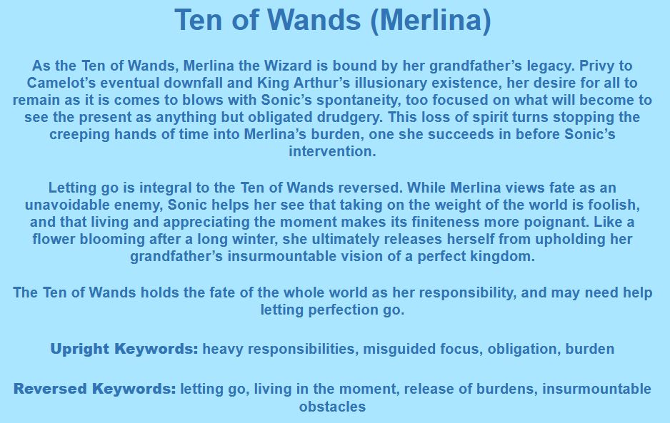 Ten of Wands (Merlina)

As the Ten of Wands, Merlina the Wizard is bound by her grandfather’s legacy. Privy to Camelot’s eventual downfall and King Arthur’s illusionary existence, her desire for all to remain as it is comes to blows with Sonic’s spontaneity, too focused on what will become to see the present as anything but obligated drudgery. This loss of spirit turns stopping the creeping hands of time into Merlina’s burden, one she succeeds in before Sonic’s intervention.

Letting go is integral to the Ten of Wands reversed. While Merlina views fate as an unavoidable enemy, Sonic helps her see that taking on the weight of the world is foolish, and that living and appreciating the moment makes its finiteness more poignant. Like a flower blooming after a long winter, she ultimately releases herself from upholding her grandfather’s insurmountable vision of a perfect kingdom.

The Ten of Wands holds the fate of the whole world as her responsibility, and may need help letting perfection go.

Upright Keywords: heavy responsibilities, misguided focus, obligation, burden
Reversed Keywords: letting go, living in the moment, release of burdens, insurmountable obstacles