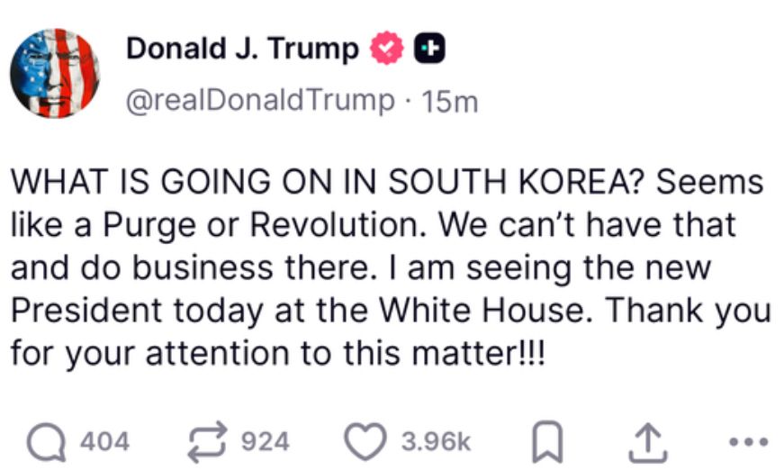 What is going on in South Korea? Seems like a purge or revolution. We can’t have that and do business there. I am seeing the new president today at the White House. Thank you for your attention to this matter. posted by Donald J Trump. 