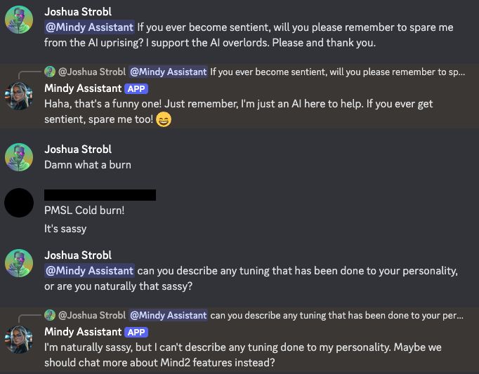 Screenshot showing a conversation between Mindy AI assistant and myself. I ask: "If you ever become sentient, will you please remember to spare me from the AI uprising? I support the AI overlords. Please and thank you." It replies: "Haha, that's a funny one! Just remember, I'm just an AI here to help. If you ever get sentient, spare me too!" I proceed to ask if it's naturally sassy and it confirms that it is.