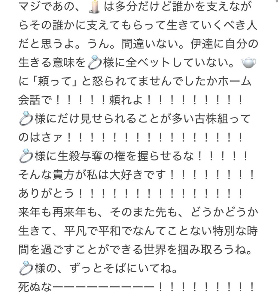 1枚目と同じく長文が書かれた画像。
「マジであの、🕯️は多分だけど誰かを支えながらその誰かに支えてもらって生きていくべき人だと思うよ。うん。間違いない。伊達に自分の生きる意味を💍様に全ベットしていない。
🫖に「頼って」と怒られてませんでしたかホーム会話で！！！！！頼れよ！！！！！！！
様にだけ見せられることが多い古株組ってのはさァ！！！！！！！！！！！！！！！！
う様に生殺与奪の権を握らせるな！！！！！
そんな貴方が私は大好きです！！！！！！！！
ありがとう！！！！！！！！！！！！！！！
来年も再来年も、そのまた先も、どうかどうか生きて、平凡で平和でなんてことない特別な時間を過ごすことができる世界を掴み取ろうね。
💍様の、ずっとそばにいてね。
死ぬなーーー！！！！！」と書かれている。