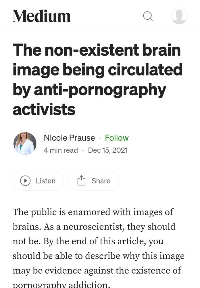 Medium


The non-existent brain
image being circulated
by anti-pornography
activists


Nicole Prause Follow
4 min read Dec 15, 2021


Listen


Share


The public is enamored with images of
brains. As a neuroscientist, they should
not be. By the end of this article, you
should be able to describe why this image
may be evidence against the existence of
nornogranhv addiction