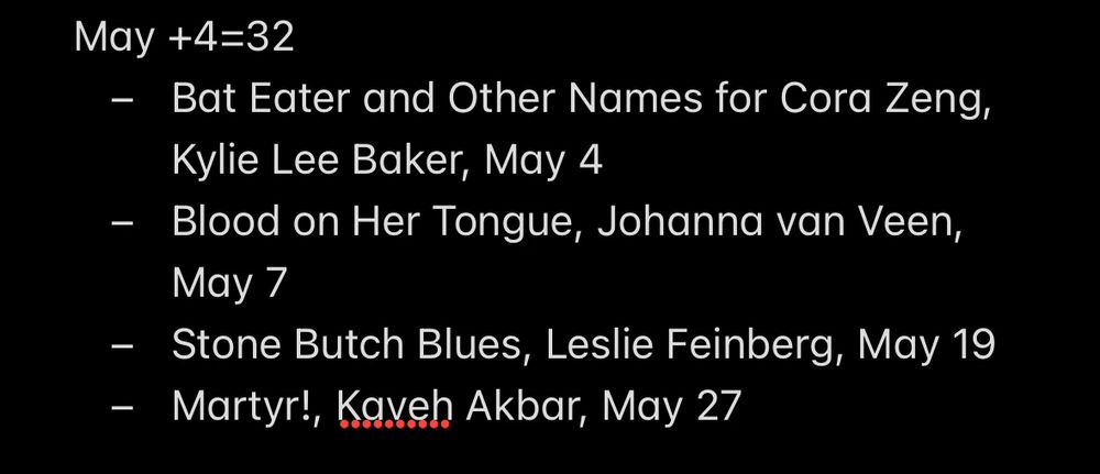 May +4=32
- Bat Eater and Other Names for Cora Zeng, Kylie Lee Baker, May 4
- Blood on Her Tongue, Johanna van Veen, May 7
- Stone Butch Blues, Leslie Feinberg, May 19
- Martyr!, Kaveh Akbar, May 27
