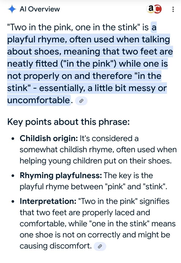 Al Overview

"Two in the pink, one in the stink" is a playful rhyme, often used when talking about shoes, meaning that two feet are neatly fitted ("in the pink") while one is not properly on and therefore "in the stink" - essentially, a little bit messy or uncomfortable. 

Key points about this phrase:

Childish origin: It's considered a somewhat childish rhyme, often used when helping young children put on their shoes.

Rhyming playfulness: The key is the playful rhyme between "pink" and "stink".

Interpretation: "Two in the pink" signifies that two feet are properly laced and comfortable, while "one in the stink" means one shoe is not on correctly and might be causing discomfort.
