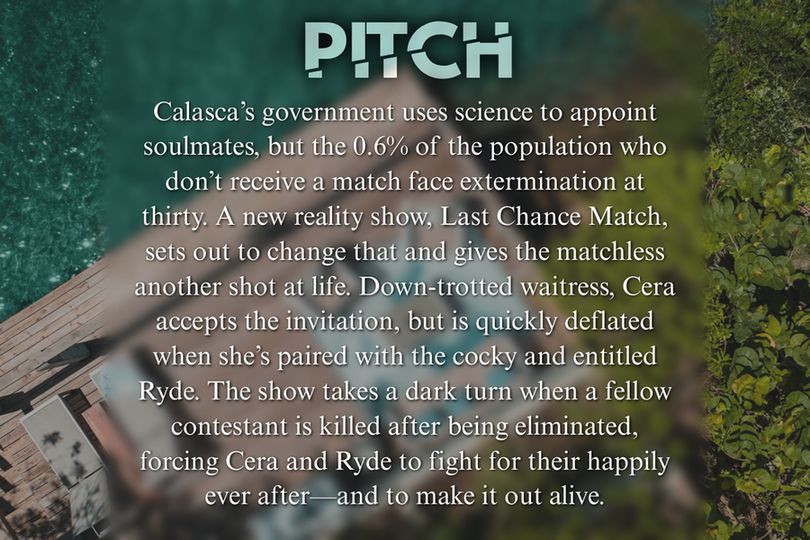 Above view of paradise dock on a beach, blurred, with words overtop.

Pitch:
Calasca’s government uses science to appoint soulmates, but the 0.6% of the population who don’t receive a match face extermination at thirty. A new reality show, Last Chance Match, sets out to change that and gives the matchless another shot at life. Down-trotted waitress, Cera accepts the invitation, but is quickly deflated when she’s paired with the cocky and entitled Ryde. The show takes a dark turn when a fellow contestant is killed after being eliminated, forcing Cera and Ryde to fight for their happily ever after—and to make it out alive.