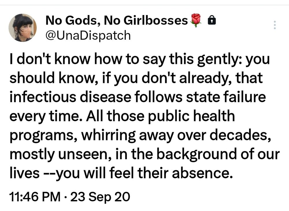 Tweeted September 23rd, 2020: I don't know how to say this gently: you should know, if you don't already, that infectious disease follows state failure every time. All those public health programs, whirring away over decades, mostly unseen, in the background of our lives --you will feel their absence.
