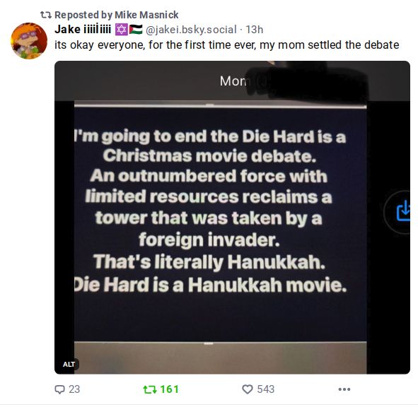 Reposted by Mike Masnick

@jakei.bsky.social 13h
it's okay everyone, for the first time ever, my mom settled the debate

image of a text.
Mom

I'm going to end the Die Hard is a Christmas movie debate. An outnumbered force with limited resources reclaims a tower that was taken by a foreign invader. That's literally Hanukkah. Die Hard if a Hanukkah movie.