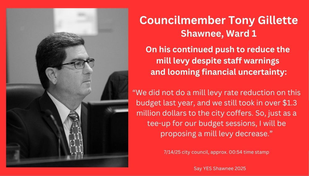 Councilmember Tony Gillette
Shawnee, Ward 1

On his continued push to reduce the mill levy despite staff warnings and looming financial uncertainty:

“We did not do a mill levy rate reduction on this budget last year, and we still took in over $1.3 million dollars to the city coffers. So, just as a tee-up for our budget sessions, I will be proposing a mill levy decrease.”

7/14/25 city council, approx. 00:54 time stamp

Say YES Shawnee 2025