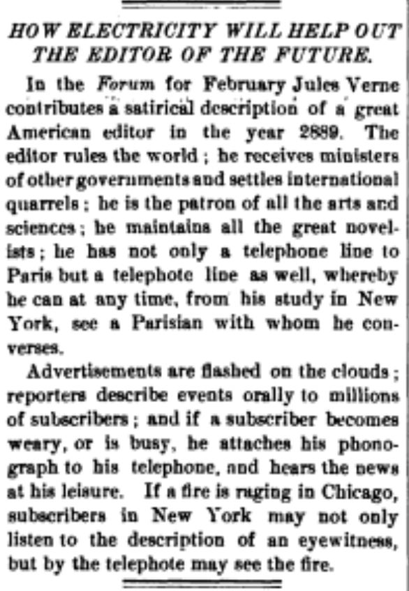 HOW ELECTRICITY WILL HELP OUT THE EDITOR OF THE FUTURE.
In the Forum for February Jules Verne contributes a satirical description of a great American editor in the year 2889. The editor rules the world; he receives ministers of other governments and settles international quarrels: he is the patron of all the arts and sciences; he maintains all the great novel-ists; he has not only a telephone line to Paris but a telephote line as well, whereby he can at any time, from his study in New York, see a Parisian with whom he con-verses.
Advertisements are flashed on the clouds: reporters describe events orally to millions of subscribers; and if a subscriber becomes weary, or is busy, he attaches his phono-graph to his telephone, and hears the news at his leisure. If a fire is raging in Chicago, subscribers in New York may not only listen to the description of an eyewitness, but by the telephote may see the fire.