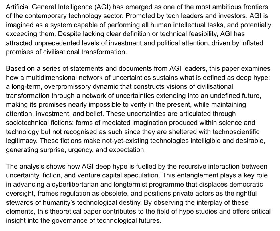 Artificial General Intelligence (AGI) has emerged as one of the most ambitious frontiers of the contemporary technology sector. Promoted by tech leaders and investors, AGI is imagined as a system capable of performing all human intellectual tasks, and potentially exceeding them. Despite lacking clear definition or technical feasibility, AGI has attracted unprecedented levels of investment and political attention, driven by inflated promises of civilisational transformation.Based on a series of statements and documents from AGI leaders, this paper examines how a multidimensional network of uncertainties sustains what is defined as deep hype: a long-term, overpromissory dynamic that constructs visions of civilisational transformation through a network of uncertainties extending into an undefined future, making its promises nearly impossible to verify in the present, while maintaining attention, investment, and belief. These uncertainties are articulated through sociotechnical fictions: forms of mediated imagination produced within science and technology but not recognised as such since they are sheltered with technoscientific legitimacy. These fictions make not-yet-existing technologies intelligible and desirable, generating surprise, urgency, and expectation.The analysis shows how AGI deep hype is fuelled by the recursive interaction between uncertainty, fiction, and venture capital speculation. This entanglement plays a key role in advancing a cyberlibertarian and longtermist programme that displaces democratic oversight, frames regulation as obsolete, and positions private actors as the rightful stewards of humanity’s technological destiny. By observing the interplay of these elements, this theoretical paper contributes to the field of hype studies and offers critical insight into the governance of technological futures.