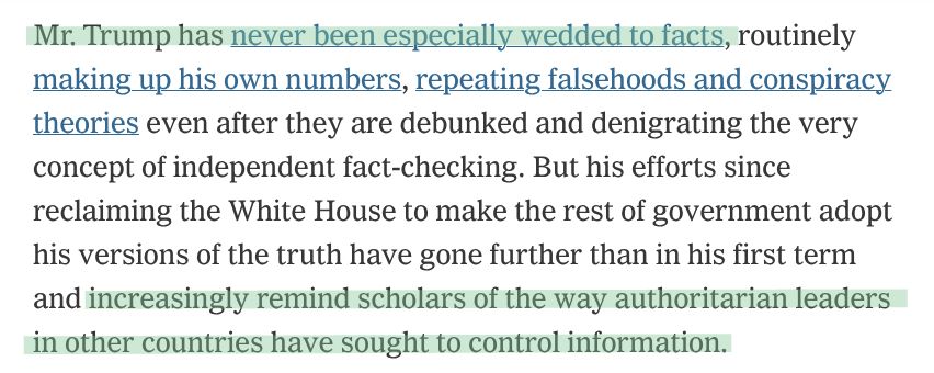 Mr. Trump has never been especially wedded to facts, routinely making up his own numbers, repeating falsehoods and conspiracy theories even after they are debunked and denigrating the very concept of independent fact-checking. But his efforts since reclaiming the White House to make the rest of government adopt his versions of the truth have gone further than in his first term and increasingly remind scholars of the way authoritarian leaders in other countries have sought to control information.