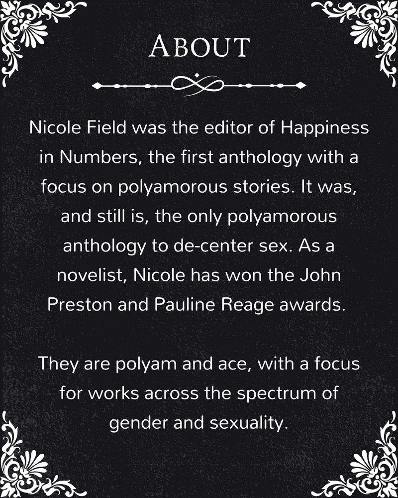 With the same flourishes, this image reads "About - Nicole Field was the editor of Happiness in Numbers, the first anthology with a focus on polyamorous stories. It was, and still is, the only polyamorous anthology to de-center sex. As a novelist, Nicole has won the John Preston and Pauline Reage awards. 

They are polyam and ace, with a focus for works across the spectrum of gender and sexuality."