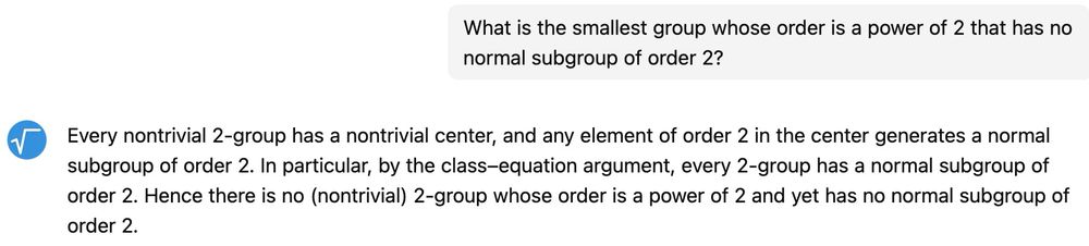 Me: What is the smallest group whose order is a power of 2 that has no normal subgroup of order 2?
It: Every nontrivial 2-group has a nontrivial center, and any element of order 2 in the center generates a normal subgroup of order 2. In particular, by the class-equation argument, every 2-group has a normal subgroup of order 2. Hence there is no (nontrivial) 2-group whose order is a power of 2 and yet has no normal subgroup of order 2. 