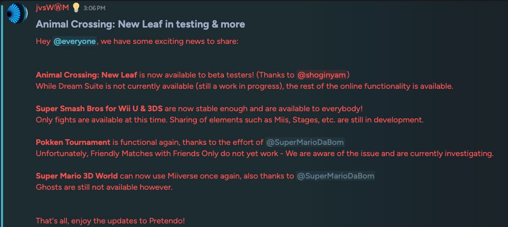 Screenshot of a Discord message from user "@mrjvs" reading: "Animal Crossing: New Leaf in testing & more
Hey @everyone, we have some exciting news to share:


Animal Crossing: New Leaf is now available to beta testers! (Thanks to @shoginyam)
While Dream Suite is not currently available (still a work in progress), the rest of the online functionality is available.

Super Smash Bros for Wii U & 3DS are now stable enough and are available to everybody!
Only fights are available at this time. Sharing of elements such as Miis, Stages, etc. are still in development.

Pokken Tournament is functional again, thanks to the effort of @SuperMarioDaBom 
Unfortunately, Friendly Matches with Friends Only do not yet work - We are aware of the issue and are currently investigating.

Super Mario 3D World can now use Miiverse once again, also thanks to @SuperMarioDaBom 
Ghosts are still not available however.


That's all, enjoy the updates to Pretendo!"