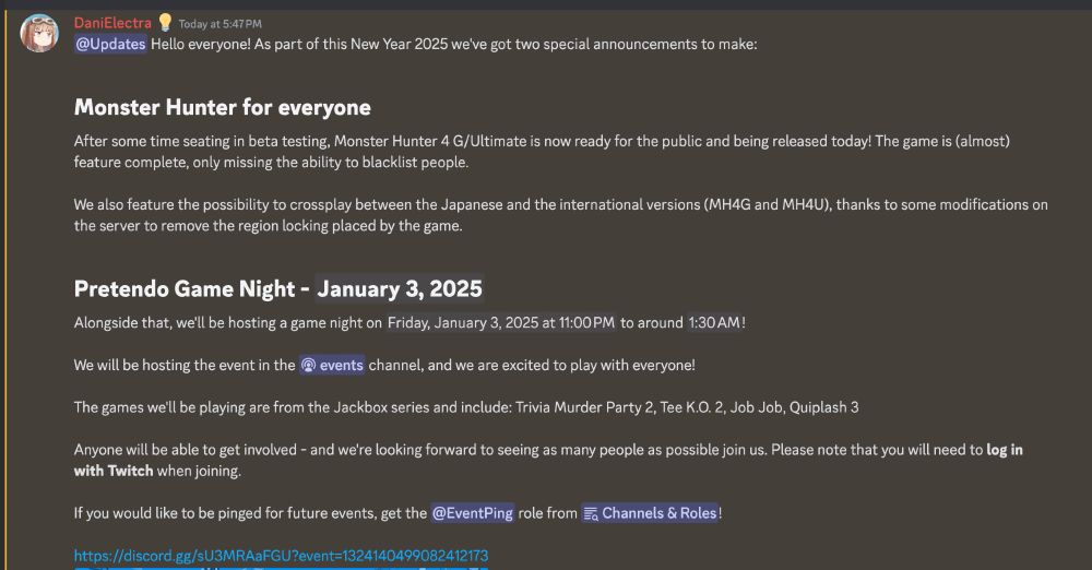 screenshot of a Discord message reading: "Hello everyone! As part of this New Year 2025 we've got two special announcements to make:

Monster Hunter for everyone
After some time seating in beta testing, Monster Hunter 4 G/Ultimate is now ready for the public and being released today! The game is (almost) feature complete, only missing the ability to blacklist people.

We also feature the possibility to crossplay between the Japanese and the international versions (MH4G and MH4U), thanks to some modifications on the server to remove the region locking placed by the game.

Pretendo Game Night - January 3, 2025
Alongside that, we'll be hosting a game night on Friday, January 3, 2025 at 11:00 PM to around 1:30 AM! 

We will be hosting the event in the ⁠events channel, and we are excited to play with everyone!

The games we'll be playing are from the Jackbox series and include: Trivia Murder Party 2, Tee K.O. 2, Job Job, Quiplash 3

Anyone will be able to get involved - and we're looking forward to seeing as many people as possible join us. Please note that you will need to log in with Twitch when joining.

If you would like to be pinged for future events, get the @EventPing role from ⁠Channels & Roles!"