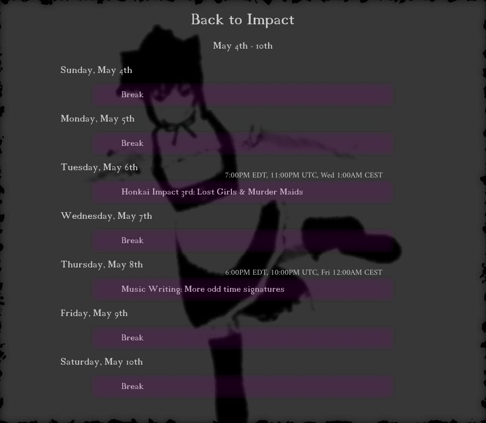 May 4th - 10th
"Back to Impact"

Tuesday, May 6th
(7:00PM EDT, 11:00PM UTC, Wed 1:00AM CEST) Honkai Impact 3rd: Lost Girls & Murder Maids

Thursday, May 8th
(6:00PM EDT, 10:00PM UTC, Fri 12:00AM CEST) Music Writing: More odd time signatures
