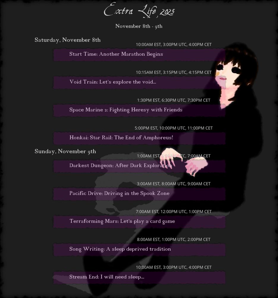 November 8th - 9th
"Extra Life 2025"

Saturday, November 8th
(10:00AM EST, 3:00PM UTC, 4:00PM CET) Start Time: Another Marathon Begins
(10:15AM EST, 3:15PM UTC, 4:15PM CET) Void Train: Let's explore the void...
(1:30PM EST, 6:30PM UTC, 7:30PM CET) Space Marine 2: Fighting Heresy with Friends
(5:00PM EST, 10:00PM UTC, 11:00PM CET) Honkai: Star Rail: The End of Amphoreus!

Sunday, November 9th
(1:00AM EST, 6:00AM UTC, 7:00AM CET) Darkest Dungeon: After Dark Exploration
(3:00AM EST, 8:00AM UTC, 9:00AM CET) Pacific Drive: Driving in the Spook Zone
(7:00AM EST, 12:00PM UTC, 1:00PM CET) Terraforming Mars: Let's play a card game
(8:00AM EST, 1:00PM UTC, 2:00PM CET) Song Writing: A sleep deprived tradition
(10:00AM EST, 3:00PM UTC, 4:00PM CET) Stream End: I will need sleep...
