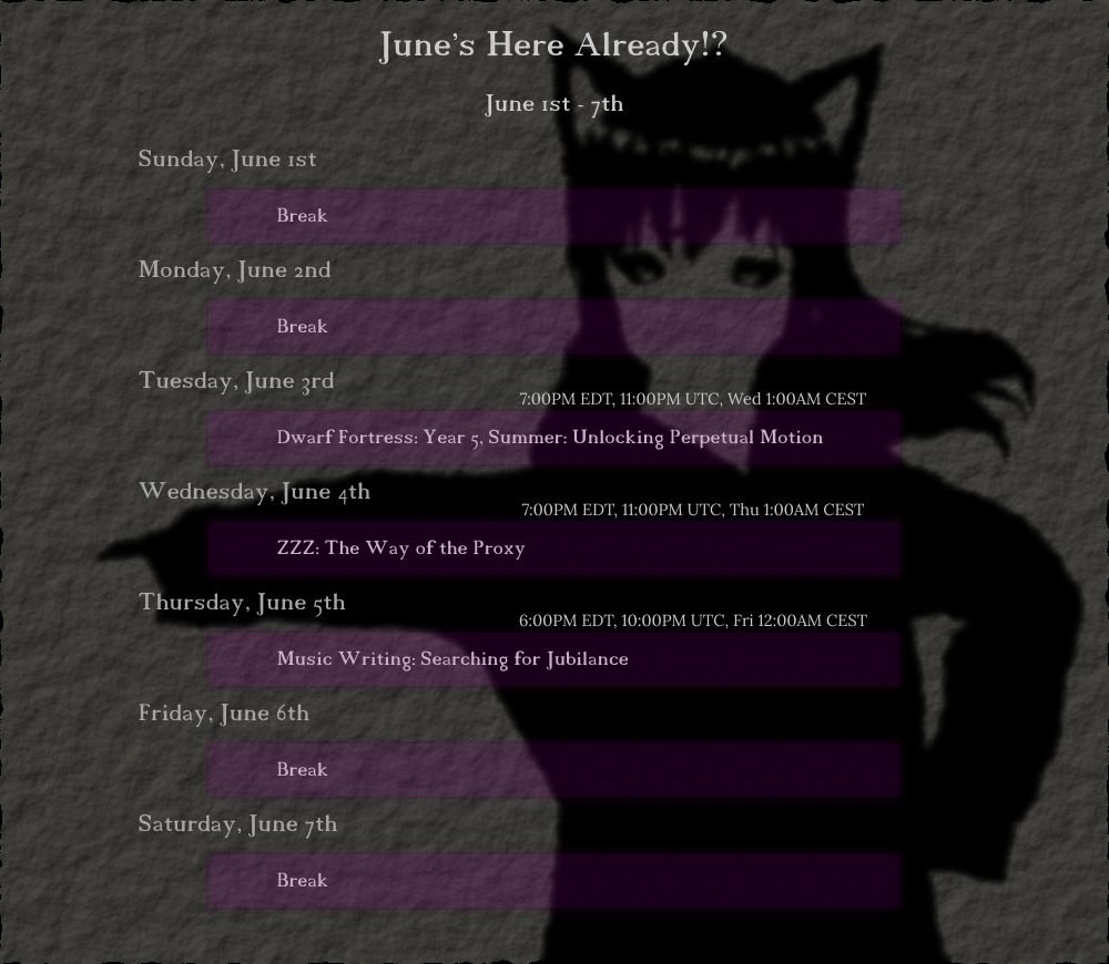 June 1st - 7th
"June's Here Already!?"

Tuesday, June 3rd
(7:00PM EDT, 11:00PM UTC, Wed 1:00AM CEST) Dwarf Fortress: Year 5, Summer: Unlocking Perpetual Motion

Wednesday, June 4th
(7:00PM EDT, 11:00PM UTC, Thu 1:00AM CEST) ZZZ: The Way of the Proxy

Thursday, June 5th
(6:00PM EDT, 10:00PM UTC, Fri 12:00AM CEST) Music Writing: Searching for Jubilance
